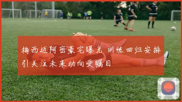 梅西迈阿密豪宅曝光 训练回归安排引关注未来动向受瞩目