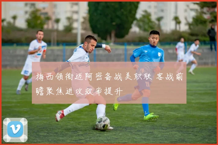 梅西领衔迈阿密备战美职联 客战前瞻聚焦进攻效率提升