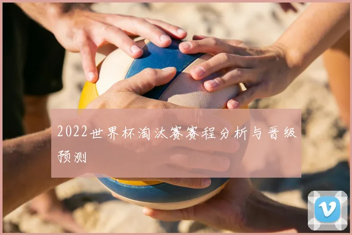 2022世界杯淘汰赛赛程分析与晋级预测