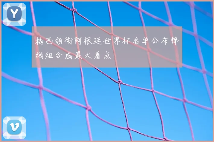 梅西领衔阿根廷世界杯名单公布锋线组合成最大看点