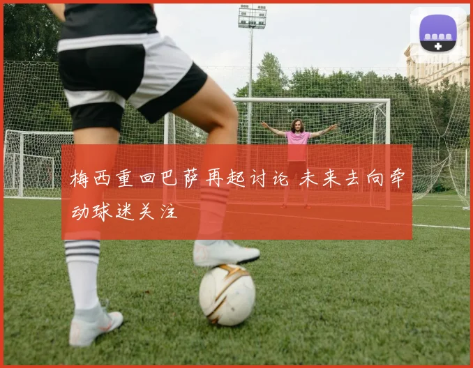 梅西重回巴萨再起讨论 未来去向牵动球迷关注